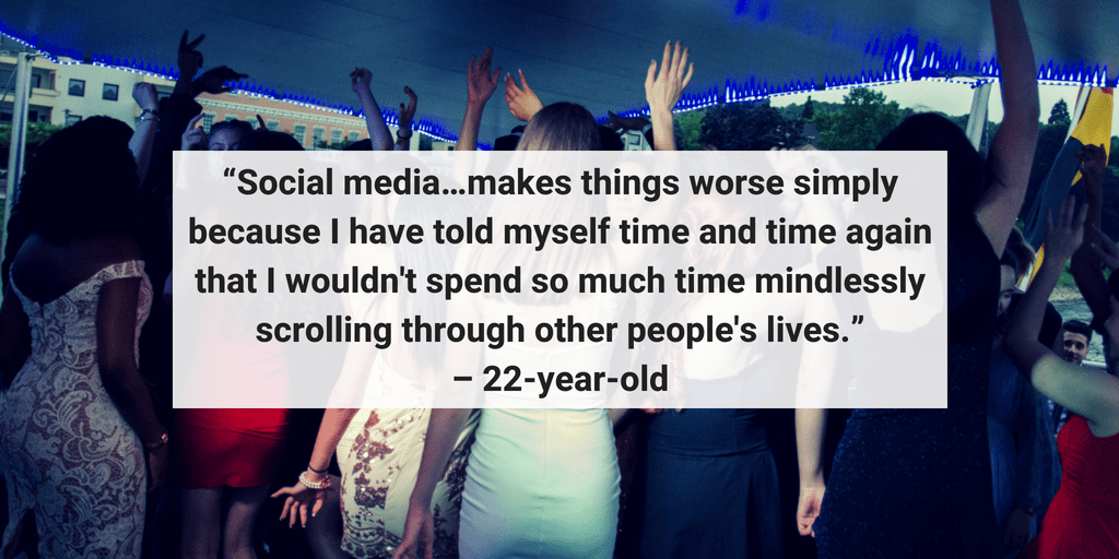 Social media makes things worse because I have told myself time and time again that I wouldn't spend so much time mindlessly scrolling through other people's lives. - 22 year old