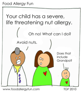 Doctor says to a mom, "Your child has a severe, life threatening nut allergy." Mom: "Oh no! What can I do?" Dr: "Avoid nuts" Kid: "Does that include Grandpa?"